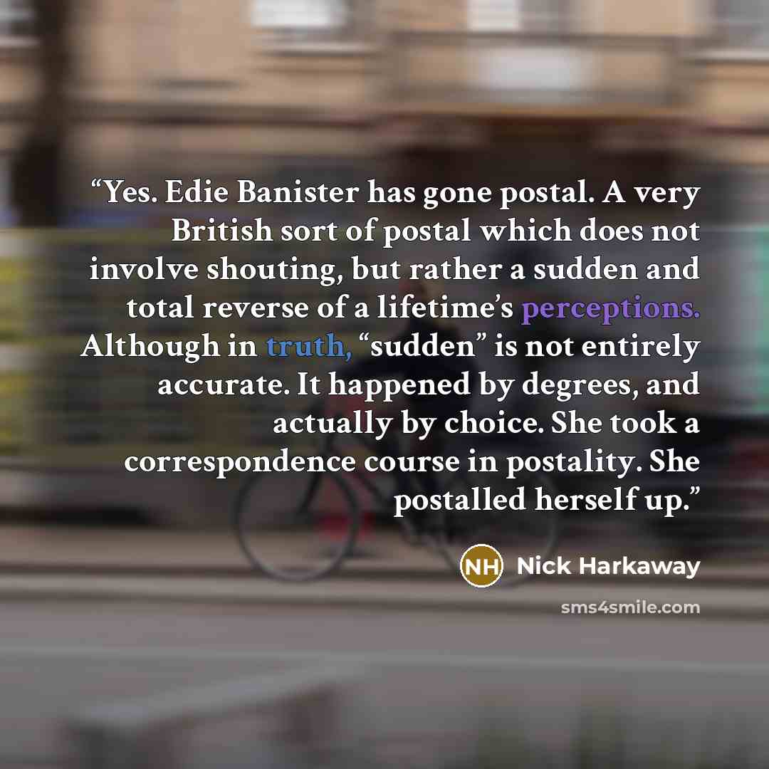 “Yes. Edie Banister has gone postal. A very British sort of postal which does not involve shouting, but rather a sudden and total reverse of a lifetime’s perceptions. Although in truth, “sudden” is not entirely accurate. It happened by degrees, and actually by choice. She took a correspondence…” quote by Nick Harkaway