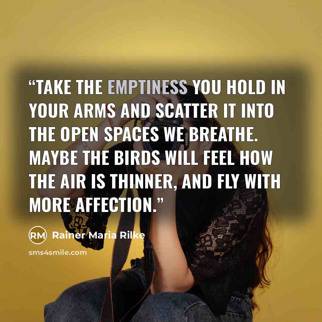 “Take the emptiness you hold in your arms And scatter it into the open spaces we breathe. Maybe the birds will feel how the air is thinner, And fly with more affection.” quote by Rainer Maria Rilke