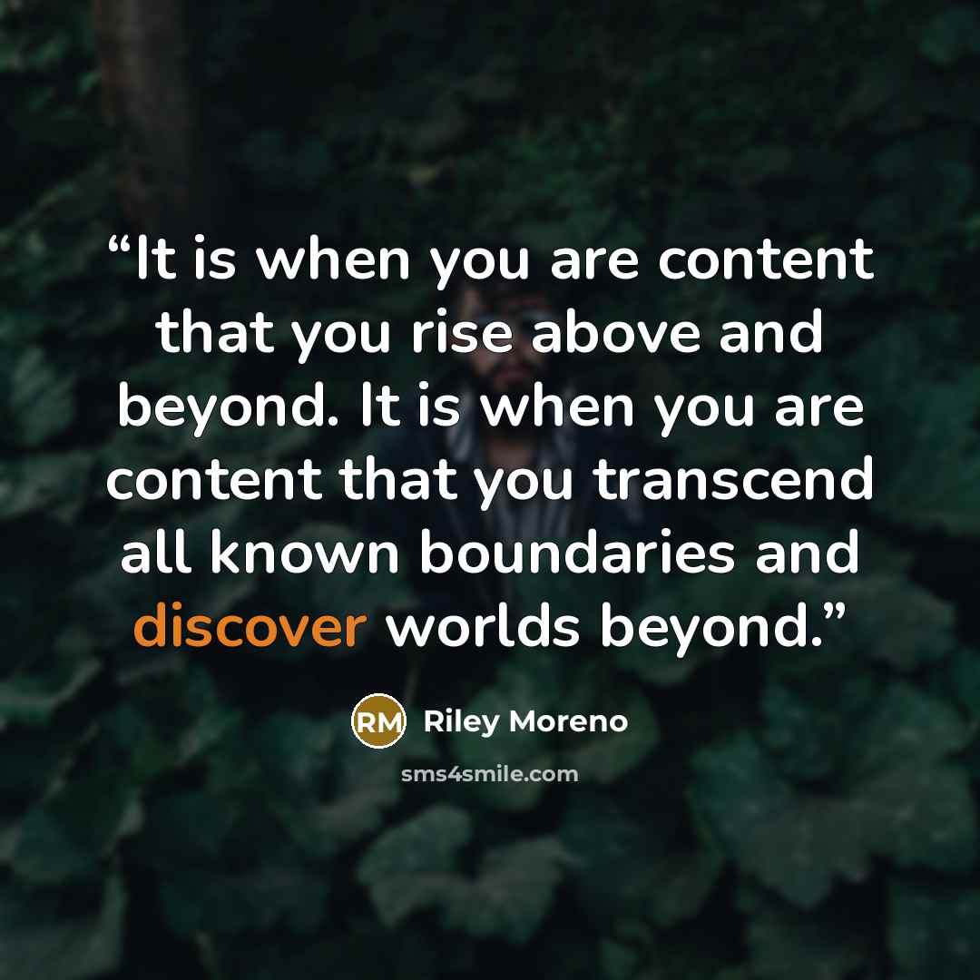 “It is when you are content that you rise above and beyond. It is when you are content that you transcend all known boundaries and discover worlds beyond.” quote by Riley Moreno