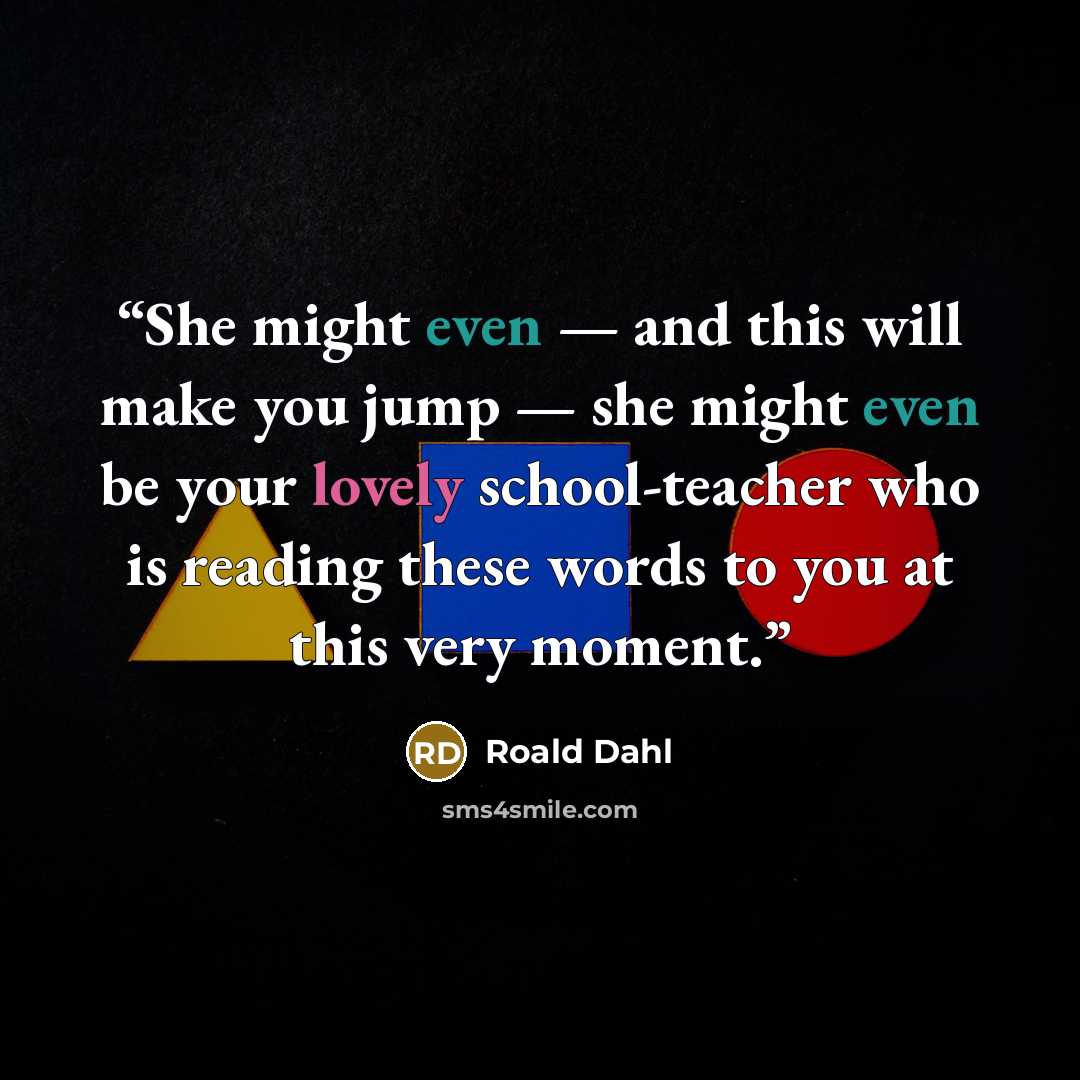 “She might even — and this will make you jump — she might even be your lovely school-teacher who is reading these words to you at this very moment.” quote by Roald Dahl