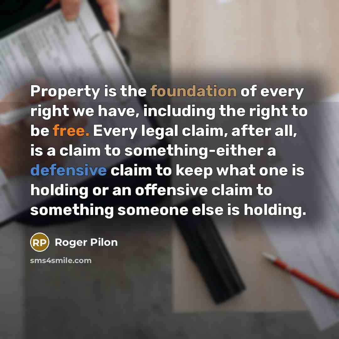 “Property is the foundation of every right we have, including the right to be free. Every legal claim, after all, is a claim to something-either a defensive claim to keep what one is holding or an offensive claim to something someone else is holding.” quote by Roger Pilon