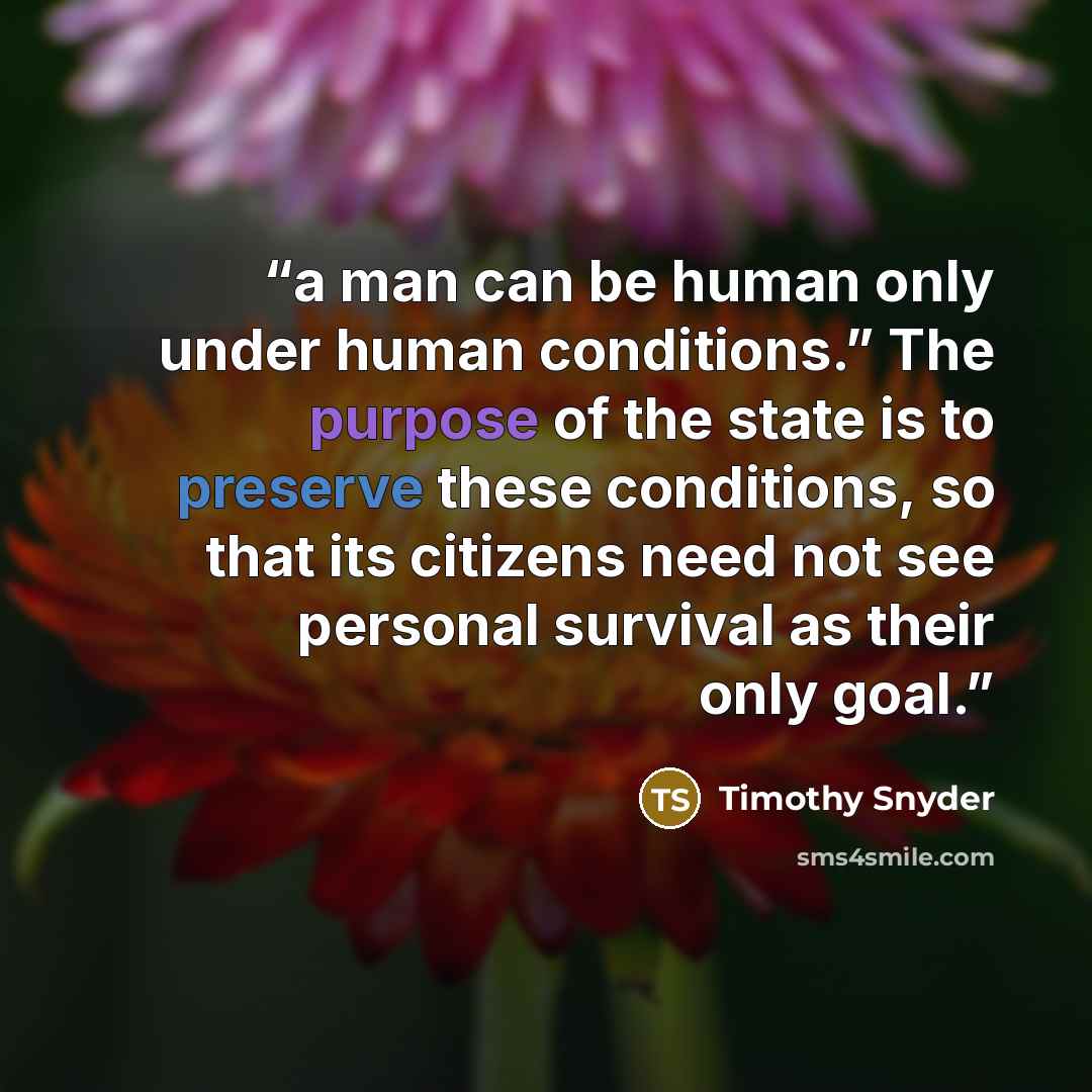 “a man can be human only under human conditions.” The purpose of the state is to preserve these conditions, so that its citizens need not see personal survival as their only goal.” quote by Timothy Snyder