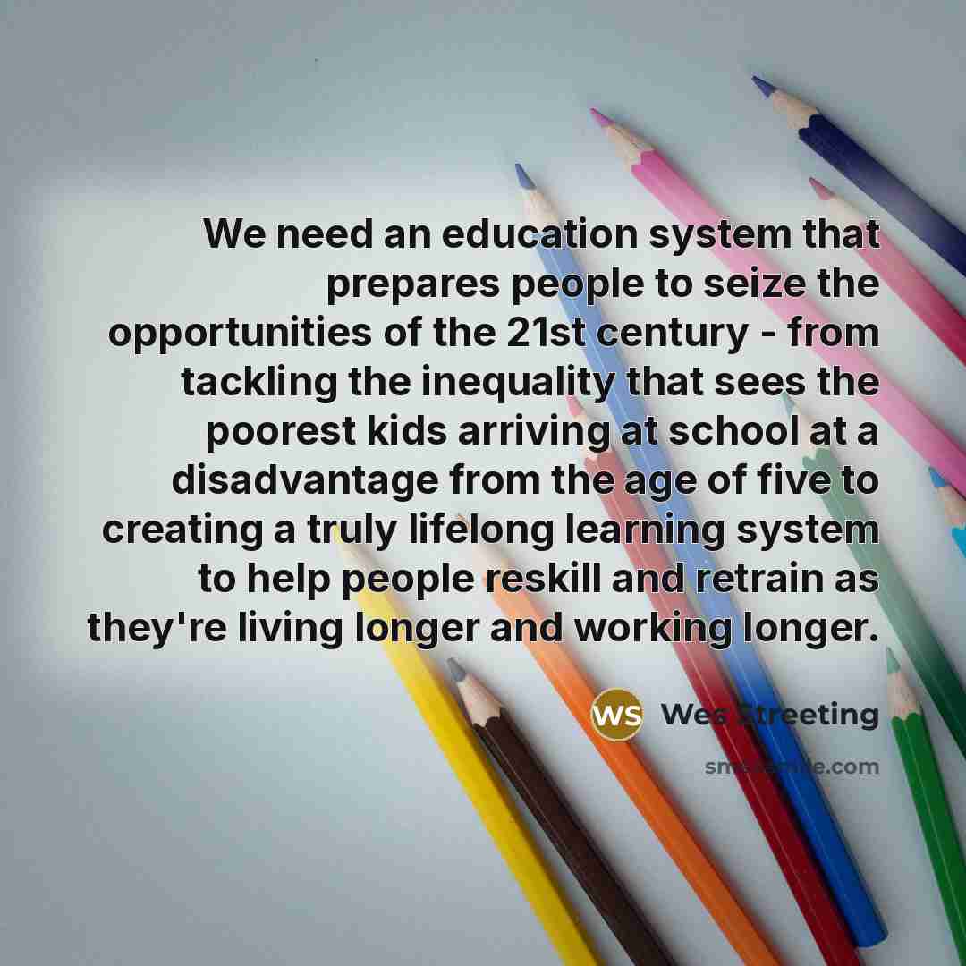 “We need an education system that prepares people to seize the opportunities of the 21st century - from tackling the inequality that sees the poorest kids arriving at school at a disadvantage from the age of five to creating a truly lifelong learning system to help people reskill and retrain as…” quote by Wes Streeting