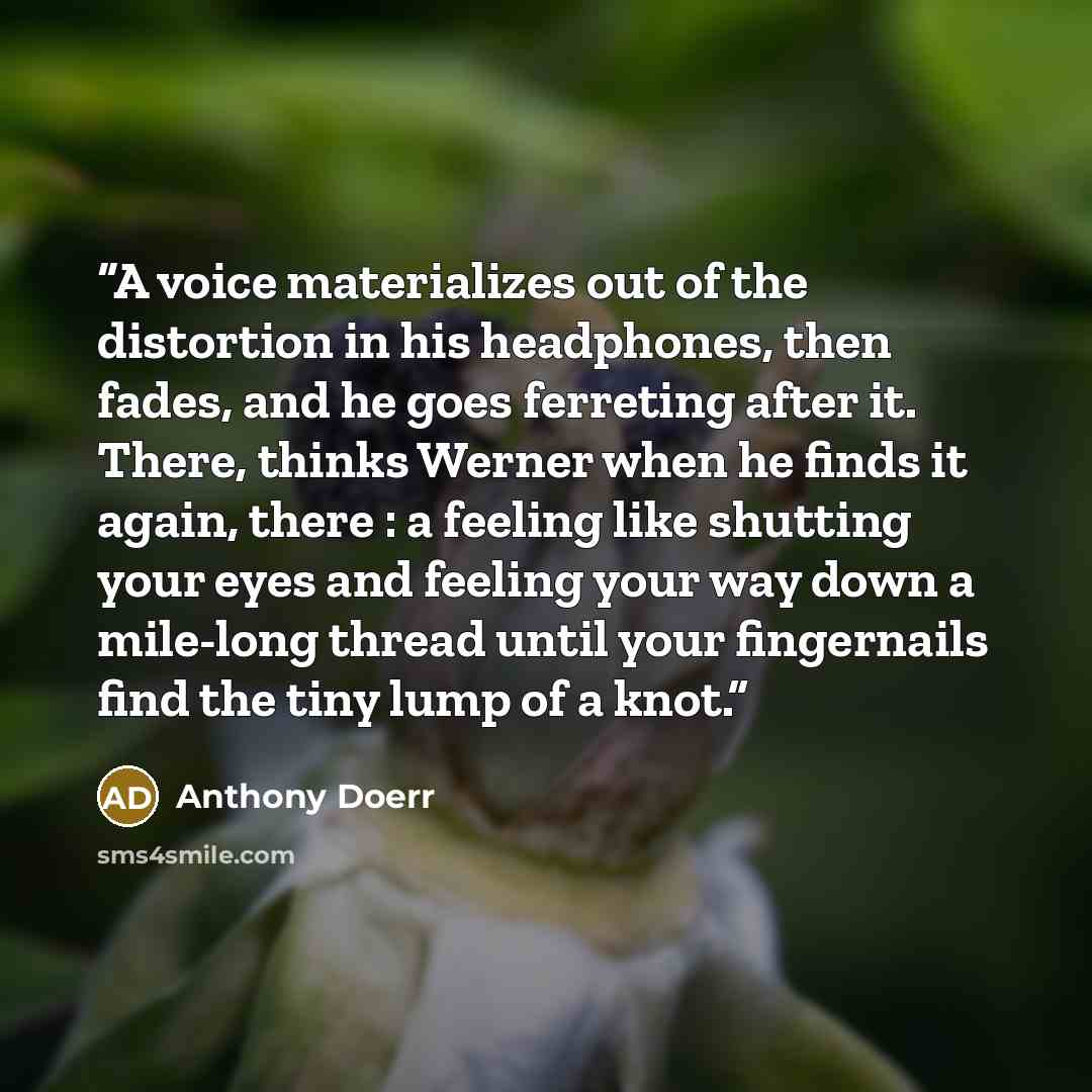 “A voice materializes out of the distortion in his headphones, then fades, and he goes ferreting after it. There, thinks Werner when he finds it again, there : a feeling like shutting your eyes and feeling your way down a mile-long thread until your fingernails find the tiny lump of a knot.” quote by Anthony Doerr
