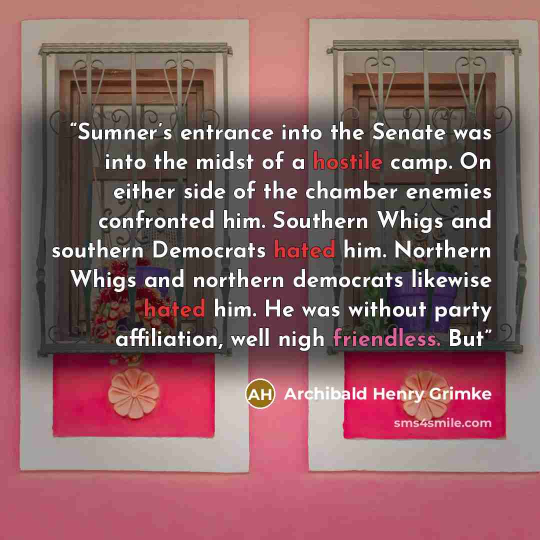 “Sumner’s entrance into the Senate was into the midst of a hostile camp. On either side of the chamber enemies confronted him. Southern Whigs and southern Democrats hated him. Northern Whigs and northern democrats likewise hated him. He was without party affiliation, well nigh friendless. But” quote by Archibald Henry Grimke