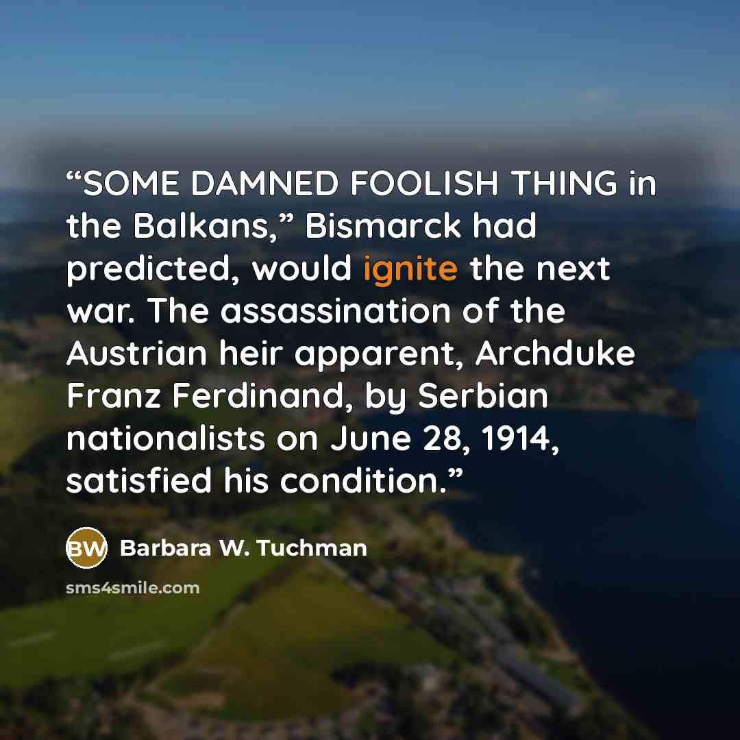 “SOME DAMNED FOOLISH THING in the Balkans,” Bismarck had predicted, would ignite the next war. The assassination of the Austrian heir apparent, Archduke Franz Ferdinand, by Serbian nationalists on June 28, 1914, satisfied his condition.” quote by Barbara W. Tuchman