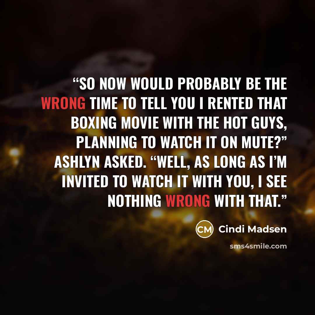“So now would probably be the wrong time to tell you I rented that boxing movie with the hot guys, planning to watch it on mute?” Ashlyn asked. “Well, as long as I’m invited to watch it with you, I see nothing wrong with that.” quote by Cindi Madsen
