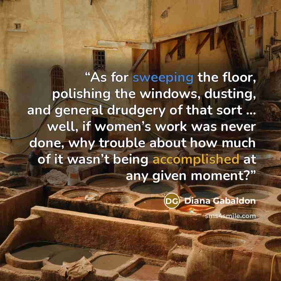 “As for sweeping the floor, polishing the windows, dusting, and general drudgery of that sort … well, if women’s work was never done, why trouble about how much of it wasn’t being accomplished at any given moment?” quote by Diana Gabaldon