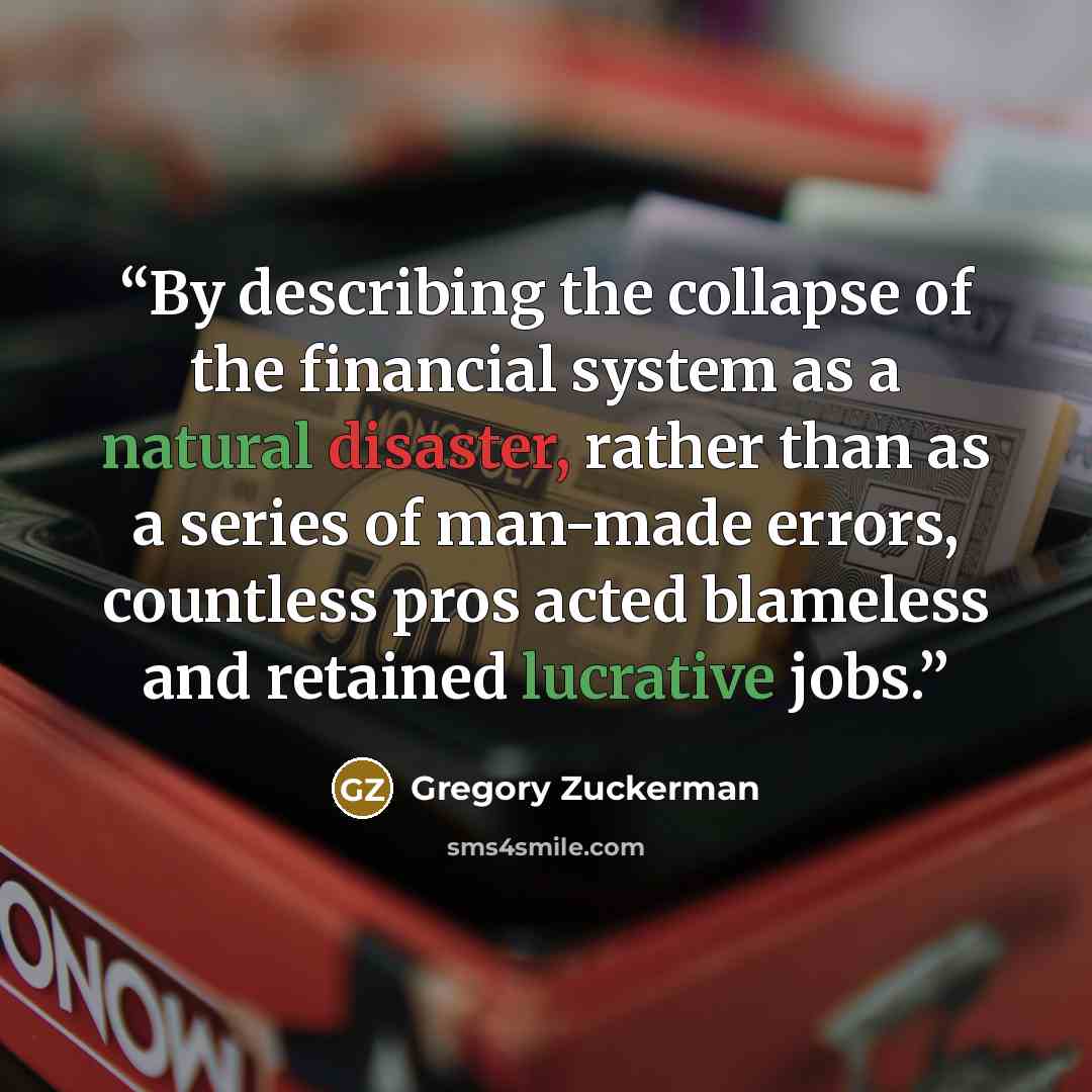 “By describing the collapse of the financial system as a natural disaster, rather than as a series of man-made errors, countless pros acted blameless and retained lucrative jobs.” quote by Gregory Zuckerman