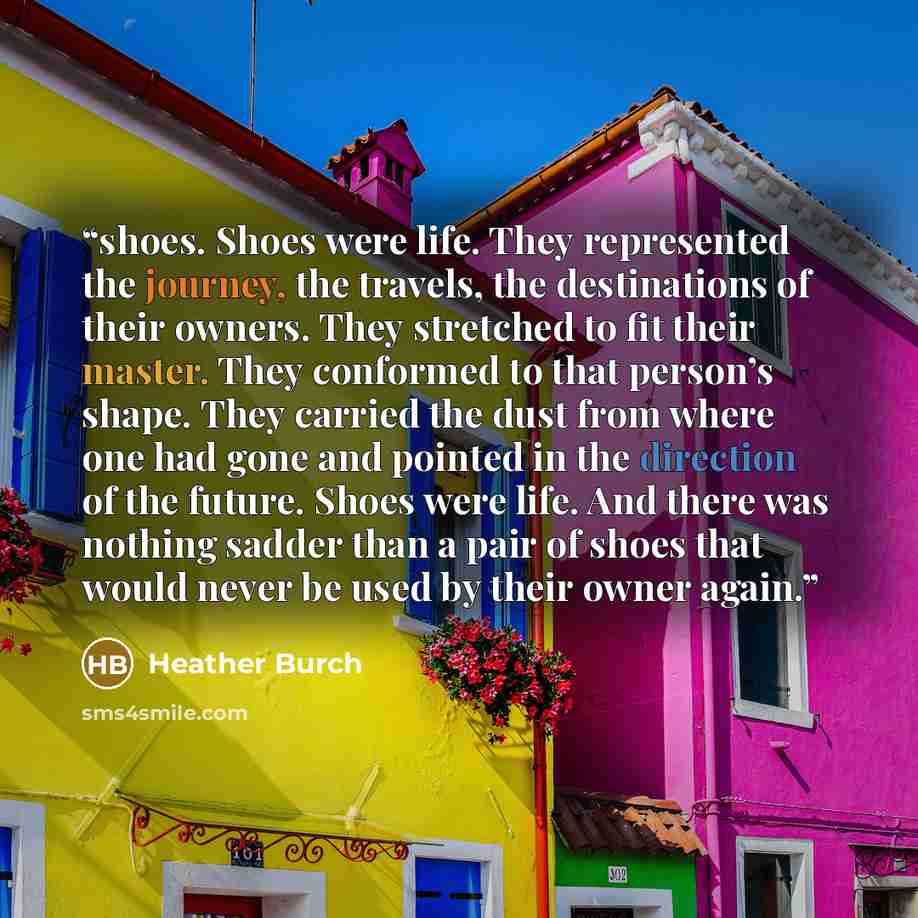 “shoes. Shoes were life. They represented the journey, the travels, the destinations of their owners. They stretched to fit their master. They conformed to that person’s shape. They carried the dust from where one had gone and pointed in the direction of the future. Shoes were life. And there was…” quote by Heather Burch