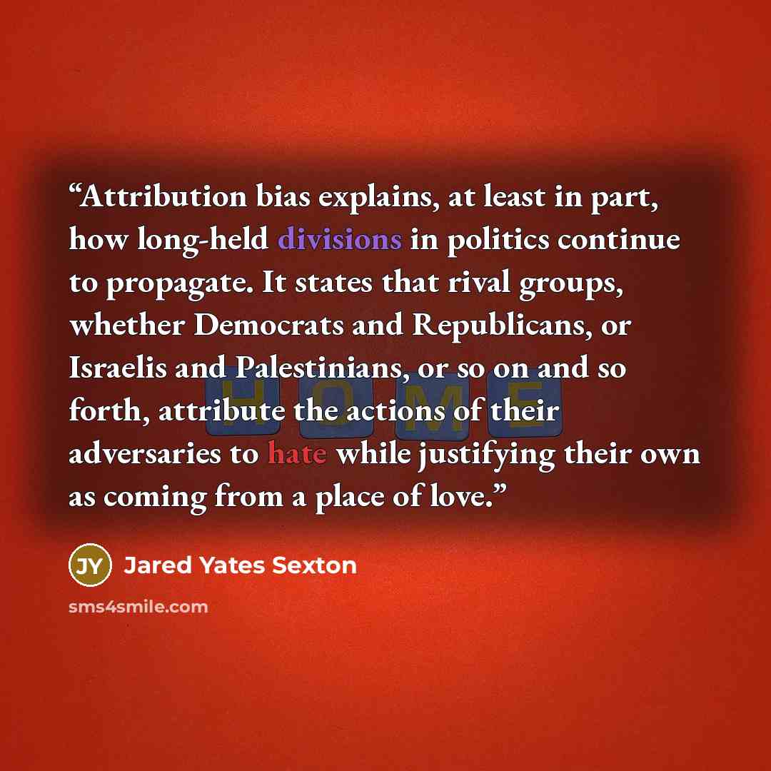 “Attribution bias explains, at least in part, how long-held divisions in politics continue to propagate. It states that rival groups, whether Democrats and Republicans, or Israelis and Palestinians, or so on and so forth, attribute the actions of their adversaries to hate while justifying their own…” quote by Jared Yates Sexton