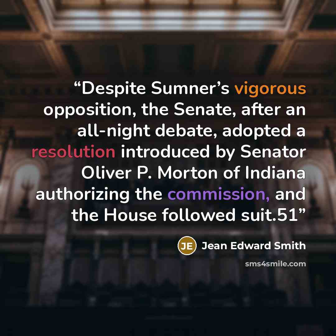 “Despite Sumner’s vigorous opposition, the Senate, after an all-night debate, adopted a resolution introduced by Senator Oliver P. Morton of Indiana authorizing the commission, and the House followed suit.51” quote by Jean Edward Smith