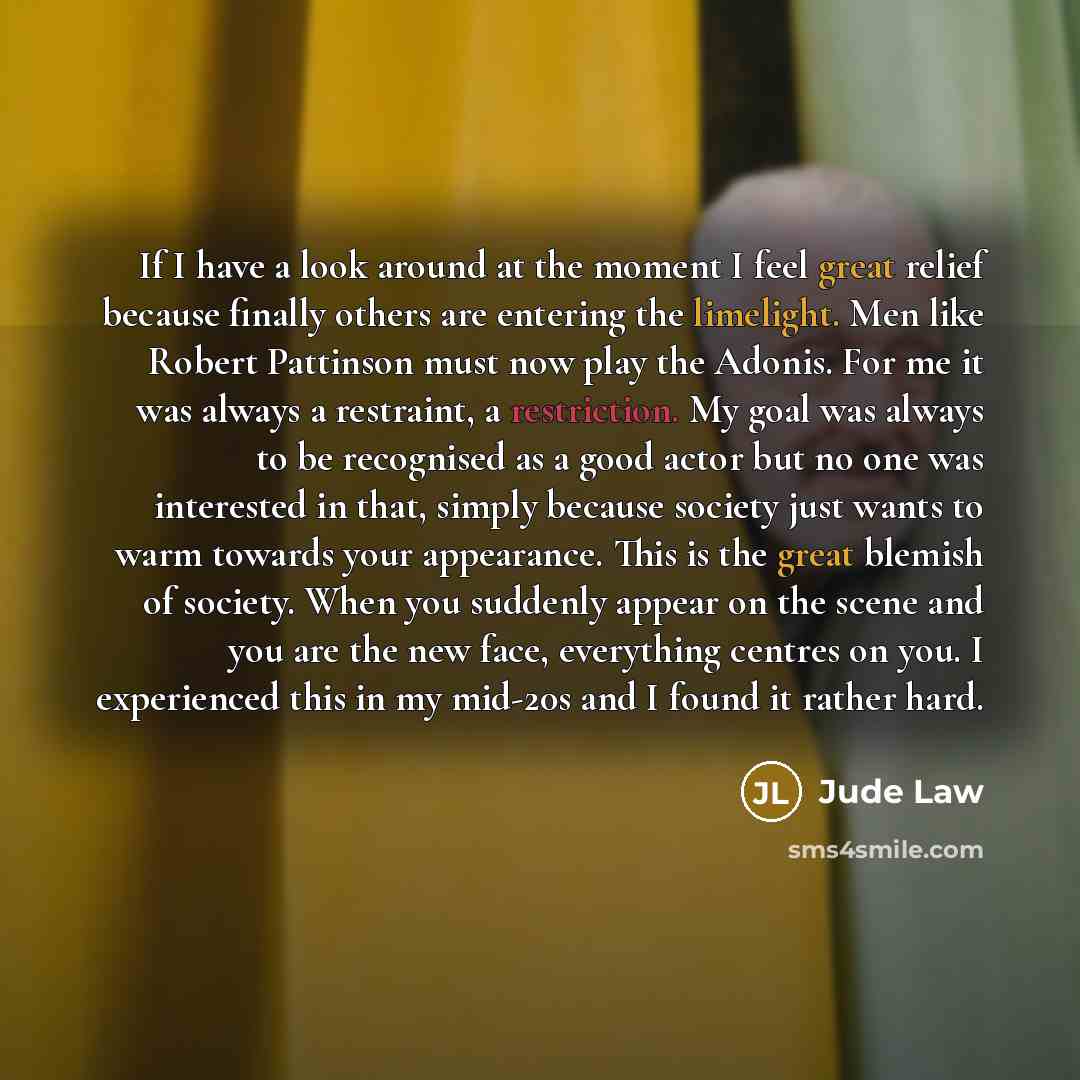“If I have a look around at the moment I feel great relief because finally others are entering the limelight. Men like Robert Pattinson must now play the Adonis. For me it was always a restraint, a restriction. My goal was always to be recognised as a good actor but no one was interested in that…” quote by Jude Law