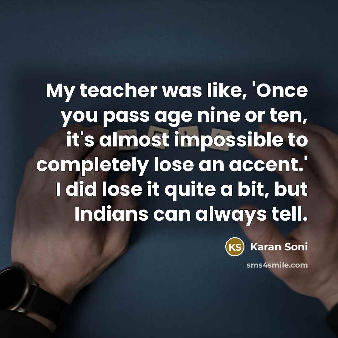“My teacher was like, 'Once you pass age nine or ten, it's almost impossible to completely lose an accent.' I did lose it quite a bit, but Indians can always tell.” quote by Karan Soni