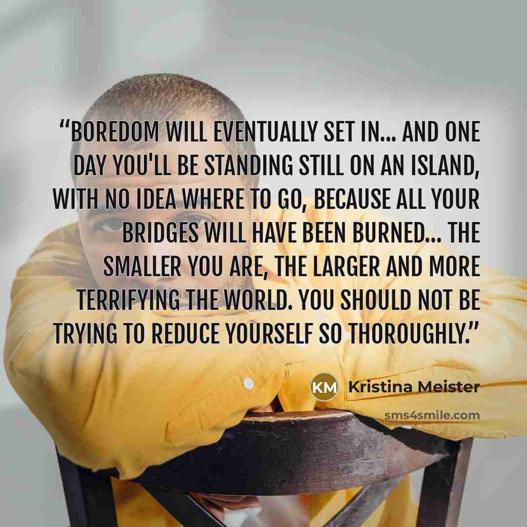 “Boredom will eventually set in... and one day you'll be standing still on an island, with no idea where to go, because all your bridges will have been burned… The smaller you are, the larger and more terrifying the world. You should not be trying to reduce yourself so thoroughly.” quote by Kristina Meister