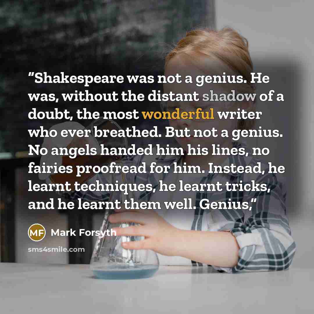 “Shakespeare was not a genius. He was, without the distant shadow of a doubt, the most wonderful writer who ever breathed. But not a genius. No angels handed him his lines, no fairies proofread for him. Instead, he learnt techniques, he learnt tricks, and he learnt them well. Genius,” quote by Mark Forsyth