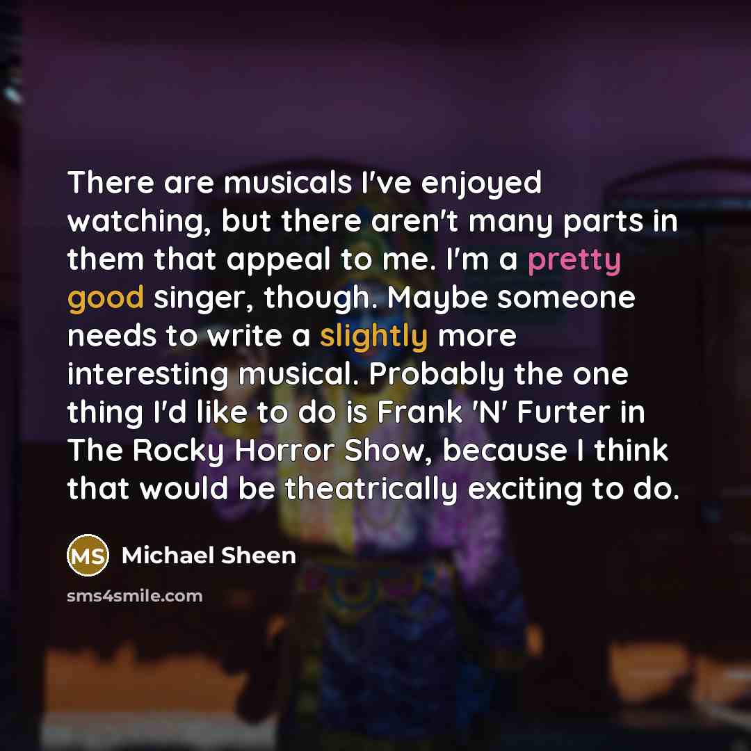 “There are musicals I've enjoyed watching, but there aren't many parts in them that appeal to me. I'm a pretty good singer, though. Maybe someone needs to write a slightly more interesting musical. Probably the one thing I'd like to do is Frank 'N' Furter in The Rocky Horror Show, because I think…” quote by Michael Sheen