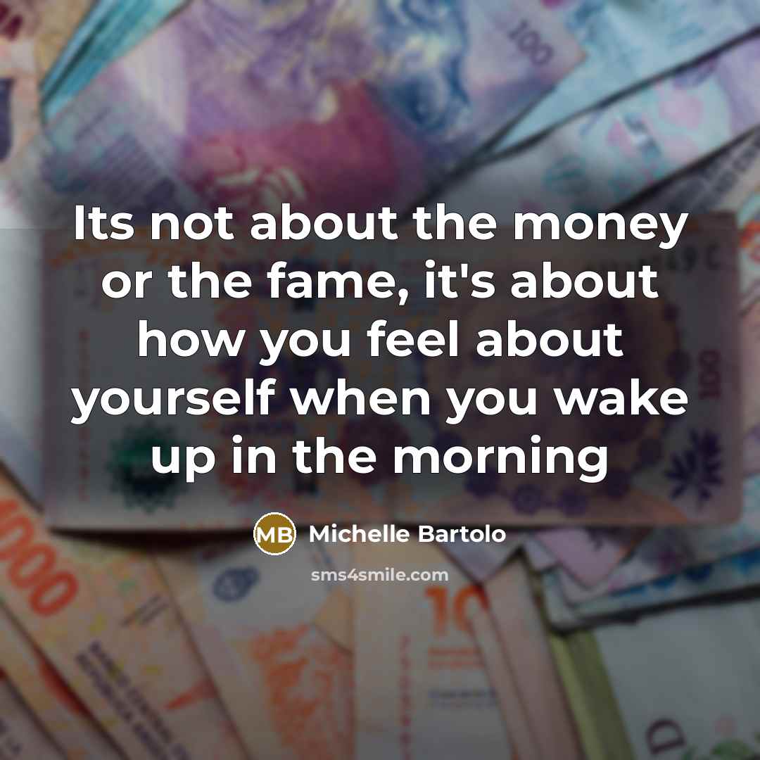 “Its not about the money or the fame, it's about how you feel about yourself when you wake up in the morning” quote by Michelle Bartolo