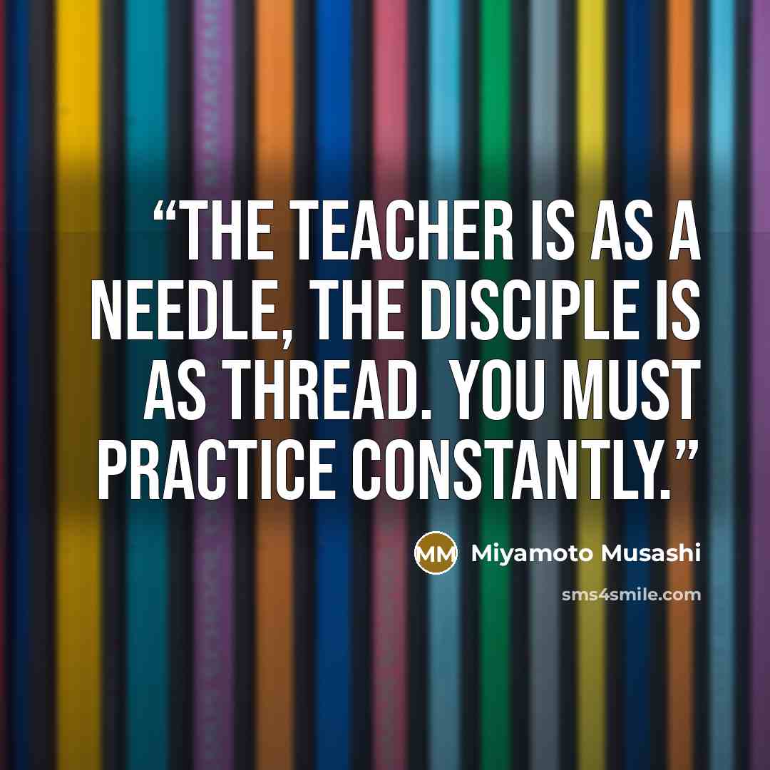 “The teacher is as a needle, the disciple is as thread. You must practice constantly.” quote by Miyamoto Musashi