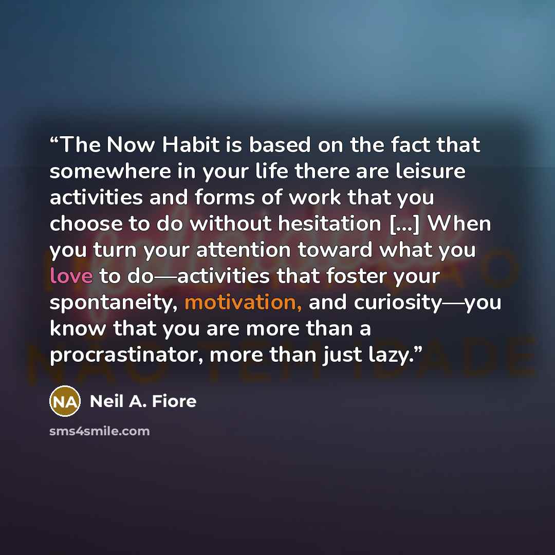 “The Now Habit is based on the fact that somewhere in your life there are leisure activities and forms of work that you choose to do without hesitation [...] When you turn your attention toward what you love to do—activities that foster your spontaneity, motivation, and curiosity—you know that you…” quote by Neil A. Fiore