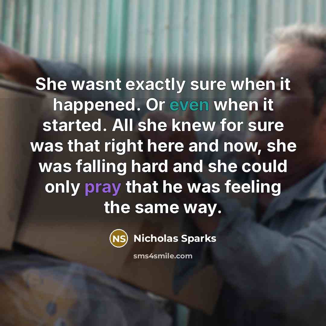 “She wasnt exactly sure when it happened. Or even when it started. All she knew for sure was that right here and now, she was falling hard and she could only pray that he was feeling the same way.” quote by Nicholas Sparks