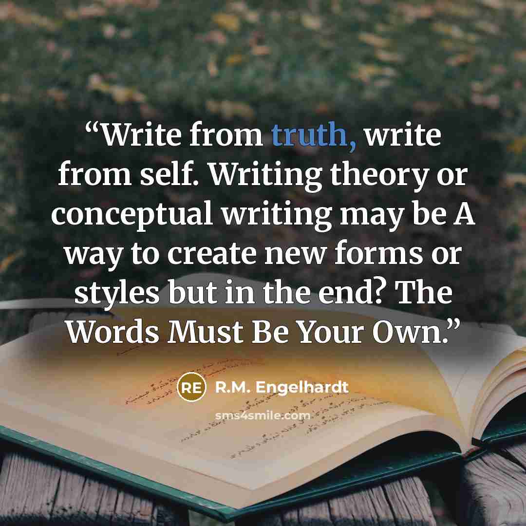 “Write from truth, write from self. Writing theory or conceptual writing may be A way to create new forms or styles but in the end? The Words Must Be Your Own.” quote by R.M. Engelhardt