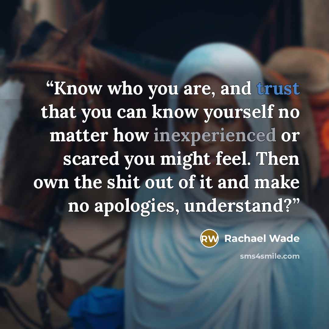 “Know who you are, and trust that you can know yourself no matter how inexperienced or scared you might feel. Then own the shit out of it and make no apologies, understand?” quote by Rachael Wade