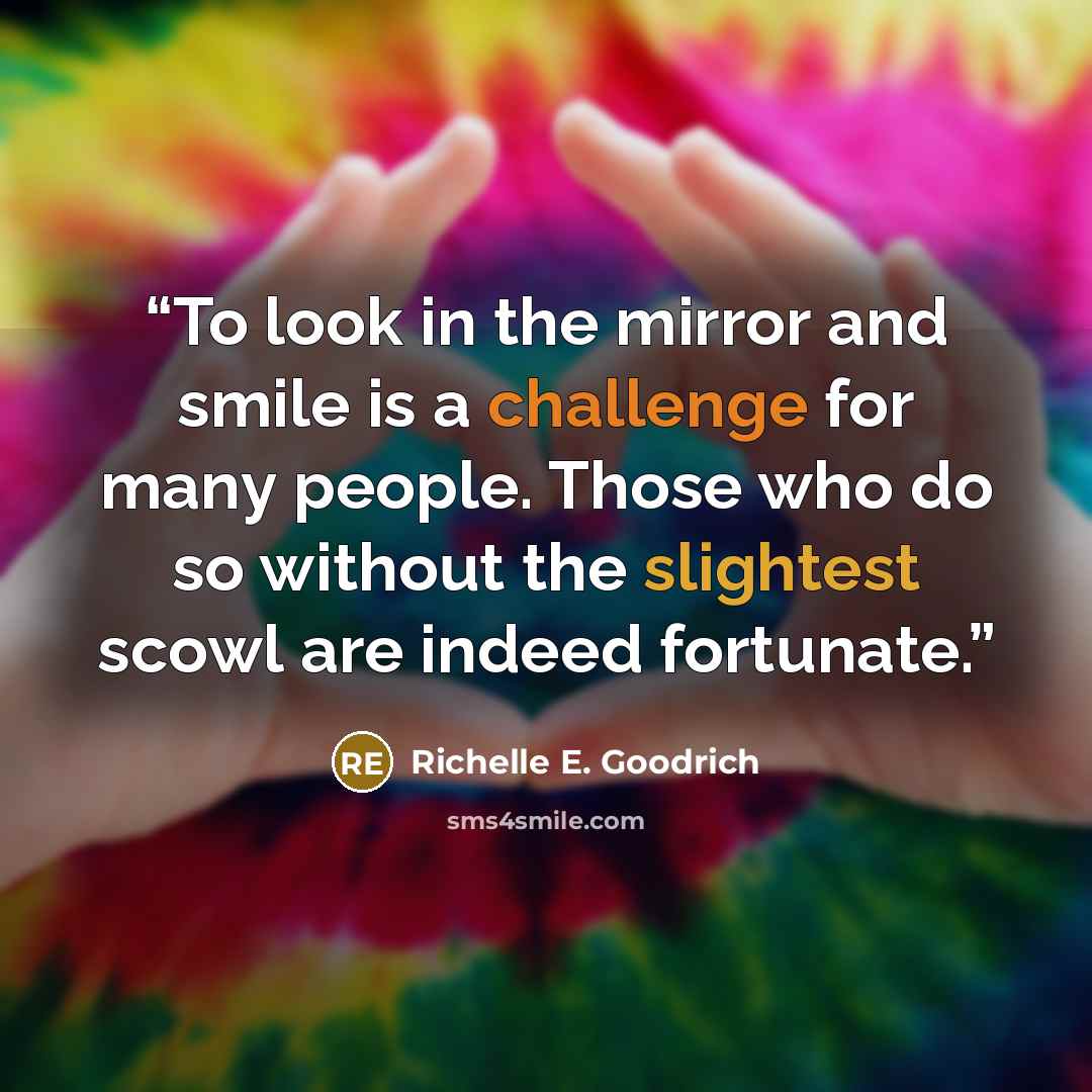 “To look in the mirror and smile is a challenge for many people. Those who do so without the slightest scowl are indeed fortunate.” quote by Richelle E. Goodrich
