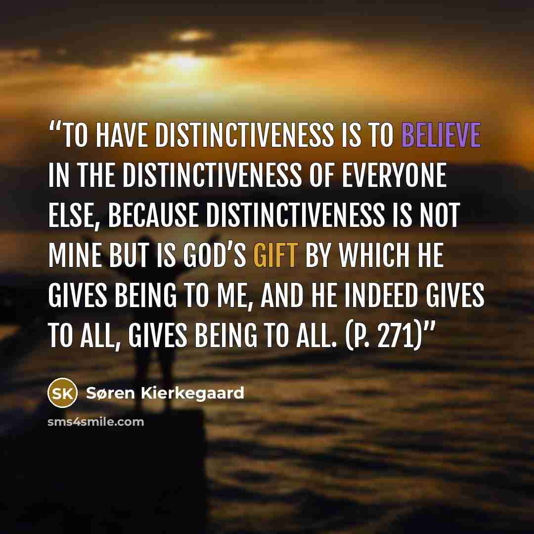 “To have distinctiveness is to believe in the distinctiveness of everyone else, because distinctiveness is not mine but is God’s gift by which he gives being to me, and he indeed gives to all, gives being to all. (p. 271)” quote by Søren Kierkegaard