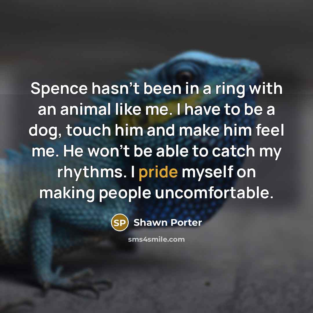 “Spence hasn't been in a ring with an animal like me. I have to be a dog, touch him and make him feel me. He won't be able to catch my rhythms. I pride myself on making people uncomfortable.” quote by Shawn Porter