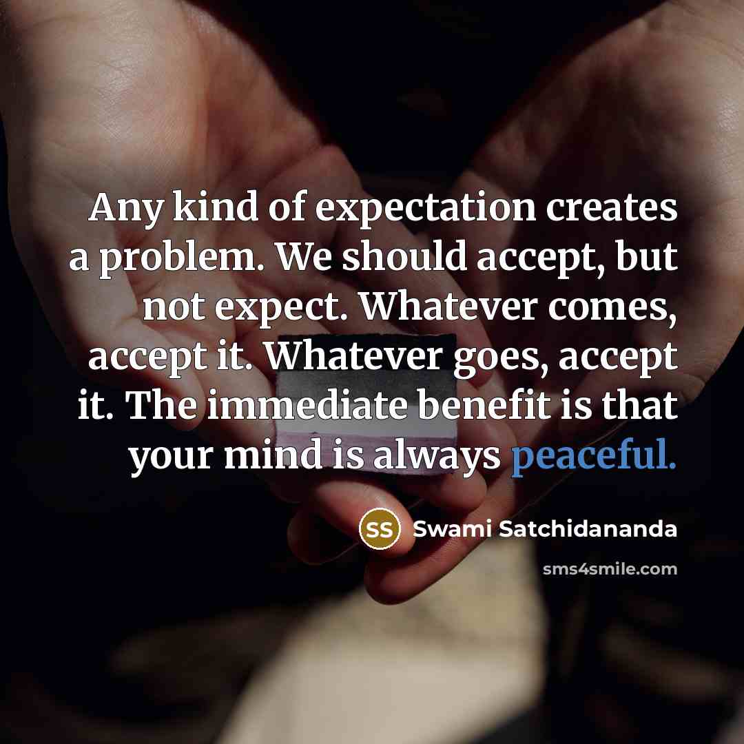 “Any kind of expectation creates a problem. We should accept, but not expect. Whatever comes, accept it. Whatever goes, accept it. The immediate benefit is that your mind is always peaceful.” quote by Swami Satchidananda