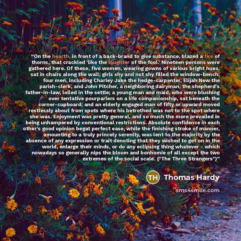 “On the hearth, in front of a back-brand to give substance, blazed a fire of thorns, that crackled 'like the laughter of the fool.' Nineteen persons were gathered here. Of these, five women, wearing gowns of various bright hues, sat in chairs along the wall; girls shy and not shy filled the…” quote by Thomas Hardy