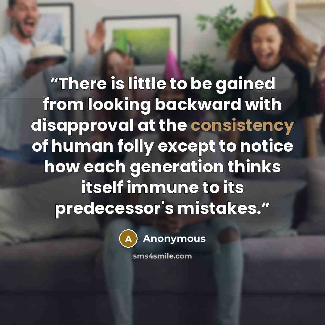 “There is little to be gained from looking backward with disapproval at the consistency of human folly except to notice how each generation thinks itself immune to its predecessor's mistakes.” quote by Anonymous