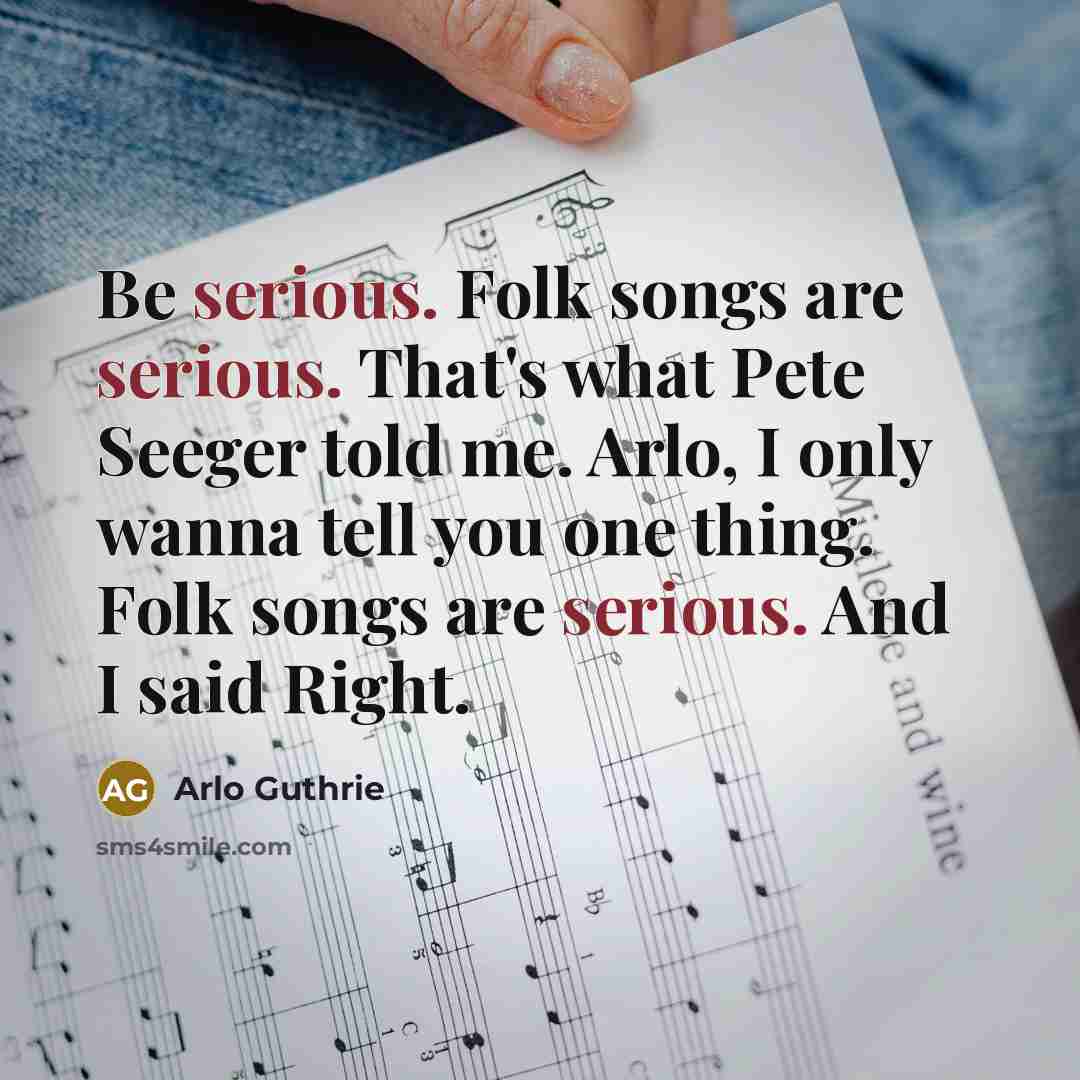 “Be serious. Folk songs are serious. That's what Pete Seeger told me. Arlo, I only wanna tell you one thing. Folk songs are serious. And I said Right.” quote by Arlo Guthrie