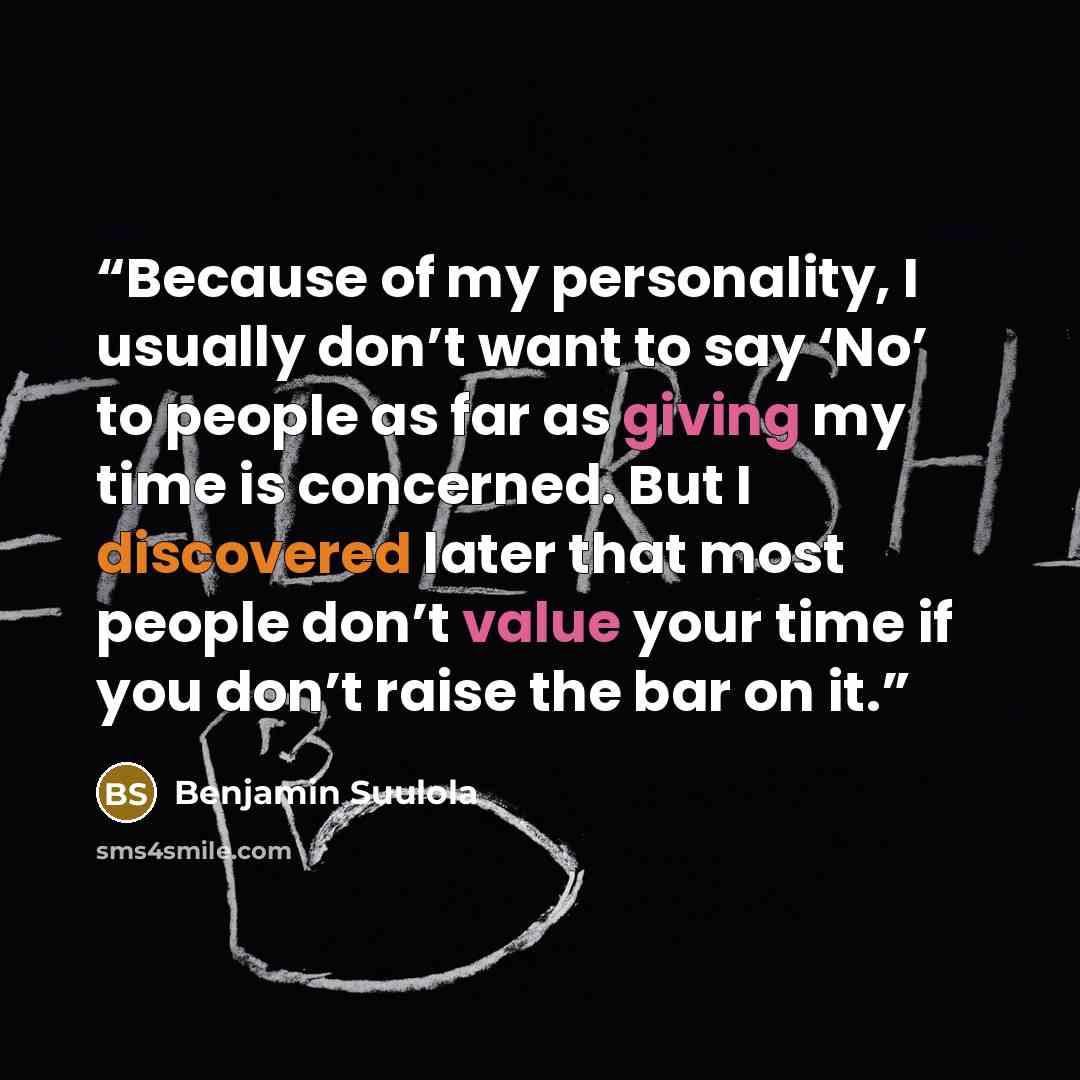 “Because of my personality, I usually don’t want to say ‘No’ to people as far as giving my time is concerned. But I discovered later that most people don’t value your time if you don’t raise the bar on it.” quote by Benjamin Suulola