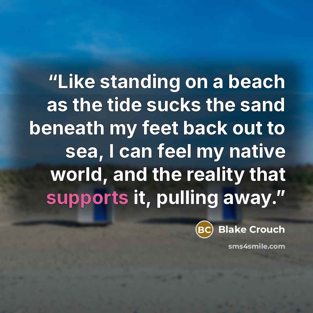 “Like standing on a beach as the tide sucks the sand beneath my feet back out to sea, I can feel my native world, and the reality that supports it, pulling away.” quote by Blake Crouch