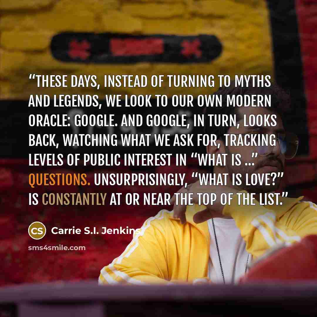 “These days, instead of turning to myths and legends, we look to our own modern oracle: Google. And Google, in turn, looks back, watching what we ask for, tracking levels of public interest in “What is …” questions. Unsurprisingly, “What is love?” is constantly at or near the top of the list.” quote by Carrie S.I. Jenkins