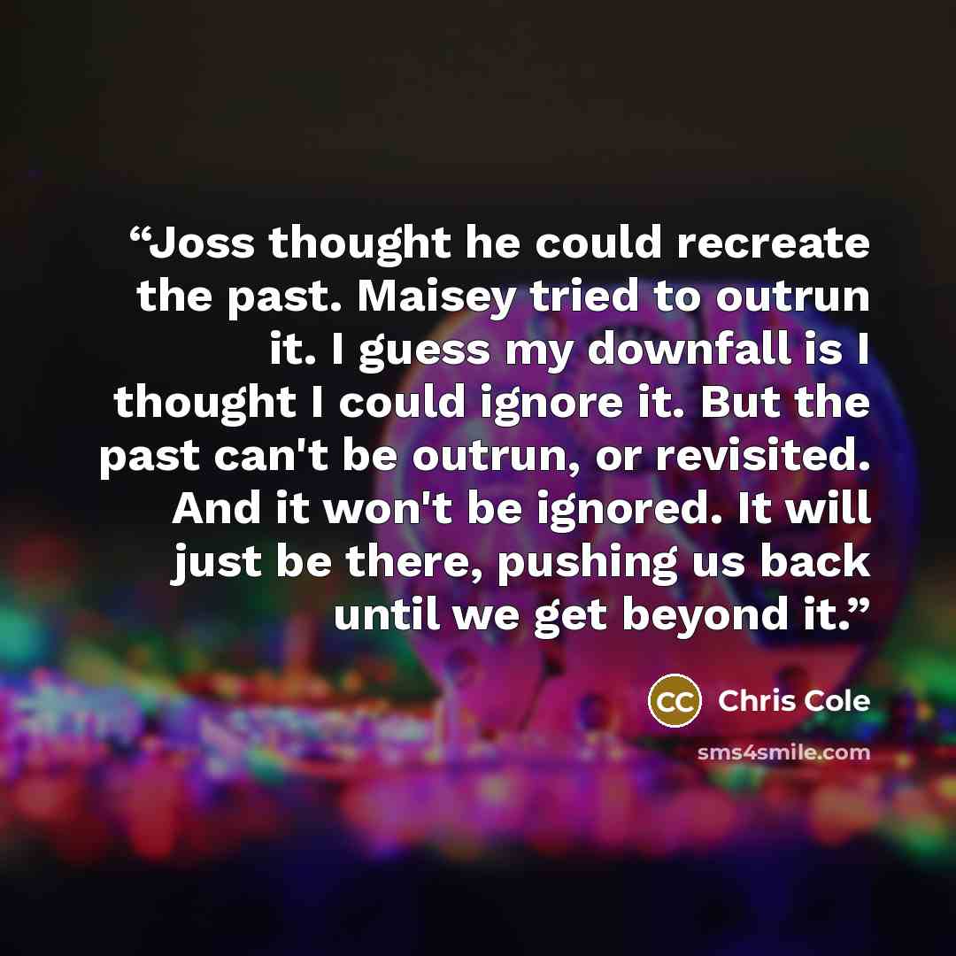 “Joss thought he could recreate the past. Maisey tried to outrun it. I guess my downfall is I thought I could ignore it. But the past can't be outrun, or revisited. And it won't be ignored. It will just be there, pushing us back until we get beyond it.” quote by Chris Cole