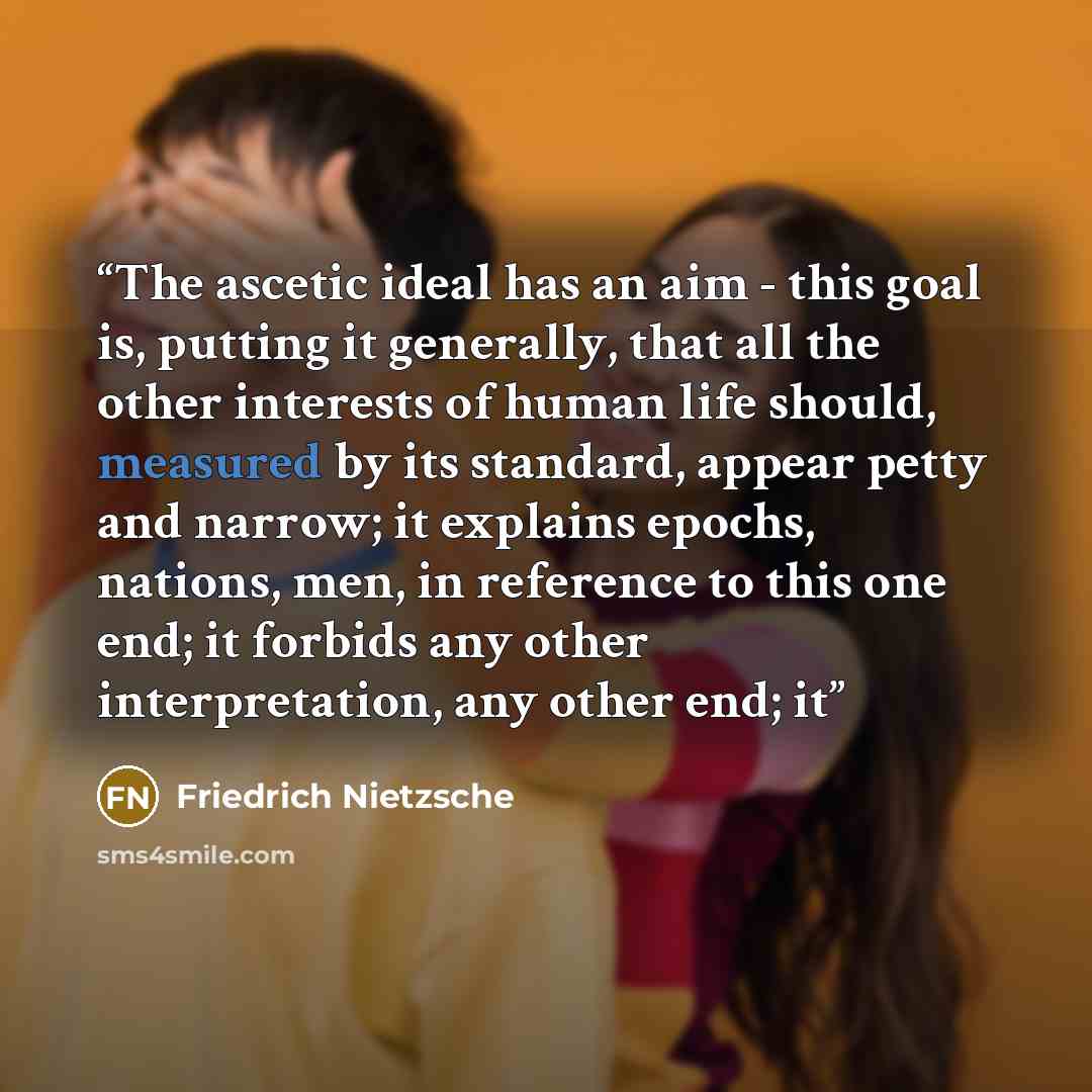 “The ascetic ideal has an aim - this goal is, putting it generally, that all the other interests of human life should, measured by its standard, appear petty and narrow; it explains epochs, nations, men, in reference to this one end; it forbids any other interpretation, any other end; it” quote by Friedrich Nietzsche