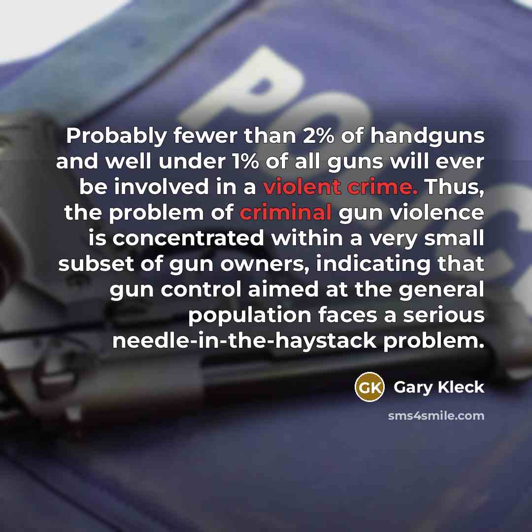“Probably fewer than 2% of handguns and well under 1% of all guns will ever be involved in a violent crime. Thus, the problem of criminal gun violence is concentrated within a very small subset of gun owners, indicating that gun control aimed at the general population faces a serious…” quote by Gary Kleck