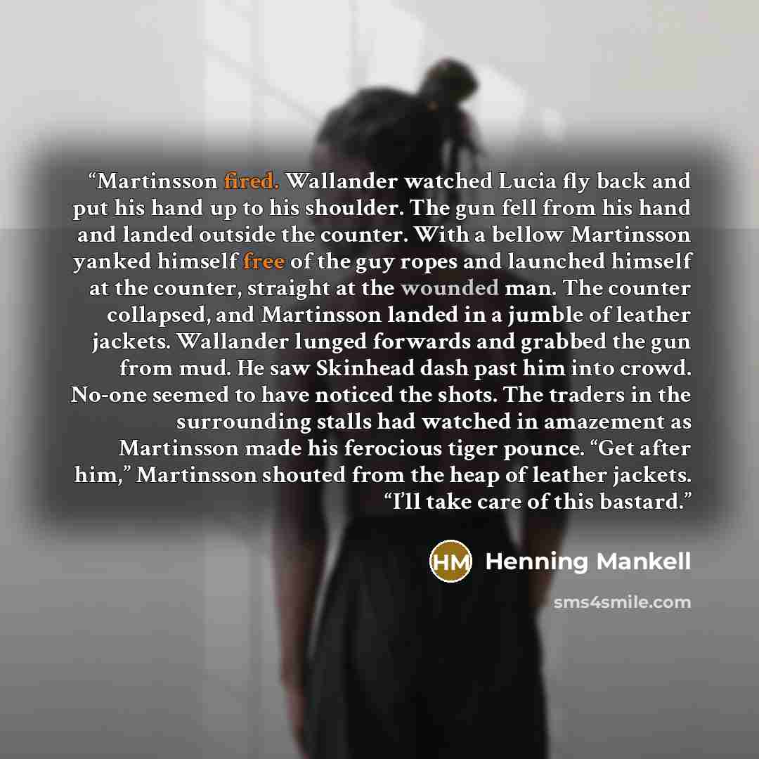 “Martinsson fired. Wallander watched Lucia fly back and put his hand up to his shoulder. The gun fell from his hand and landed outside the counter. With a bellow Martinsson yanked himself free of the guy ropes and launched himself at the counter, straight at the wounded man. The counter collapsed…” quote by Henning Mankell