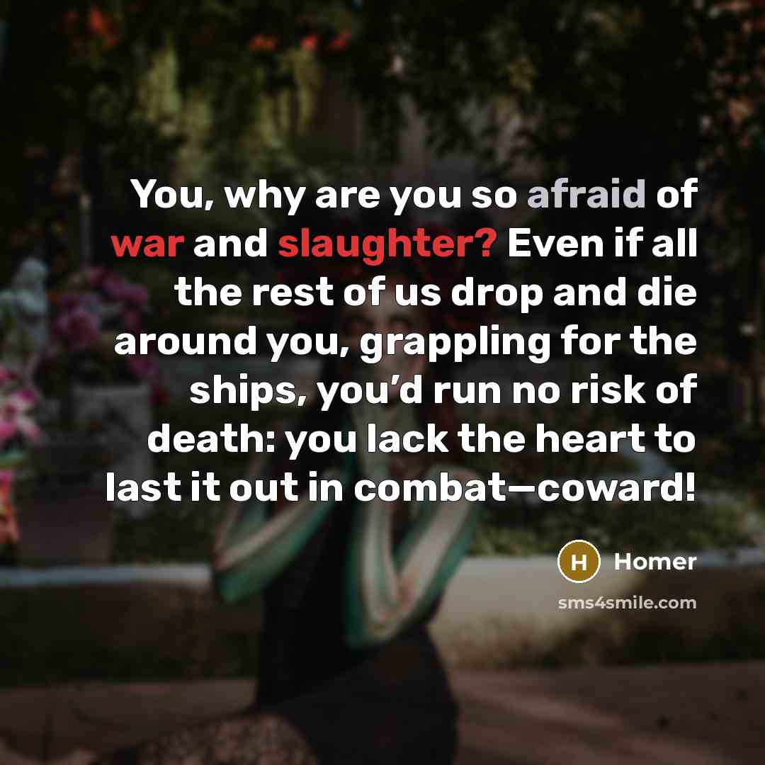 “You, why are you so afraid of war and slaughter? Even if all the rest of us drop and die around you, grappling for the ships, you’d run no risk of death: you lack the heart to last it out in combat—coward!” quote by Homer