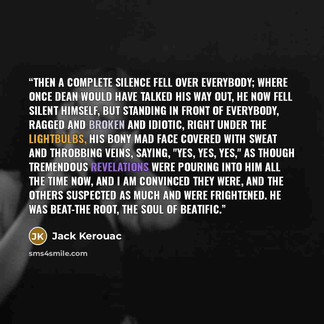 “Then a complete silence fell over everybody; where once Dean would have talked his way out, he now fell silent himself, but standing in front of everybody, ragged and broken and idiotic, right under the lightbulbs, his bony mad face covered with sweat and throbbing veins, saying, "Yes, yes, yes,"…” quote by Jack Kerouac