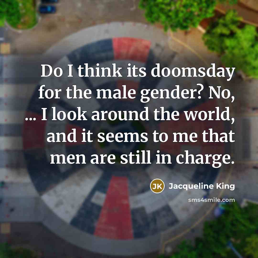 “Do I think its doomsday for the male gender? No, ... I look around the world, and it seems to me that men are still in charge.” quote by Jacqueline King