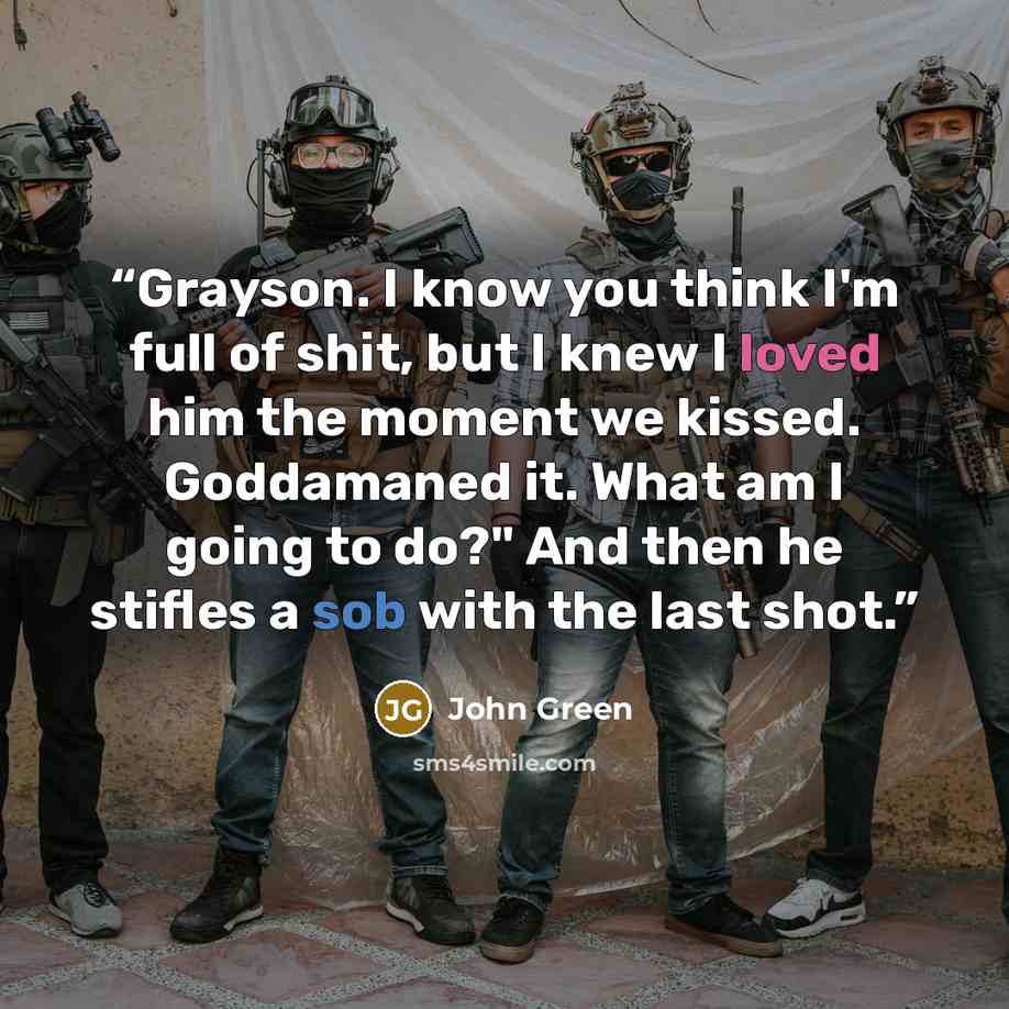 “Grayson. I know you think I'm full of shit, but I knew I loved him the moment we kissed. Goddamaned it. What am I going to do?" And then he stifles a sob with the last shot.” quote by John Green