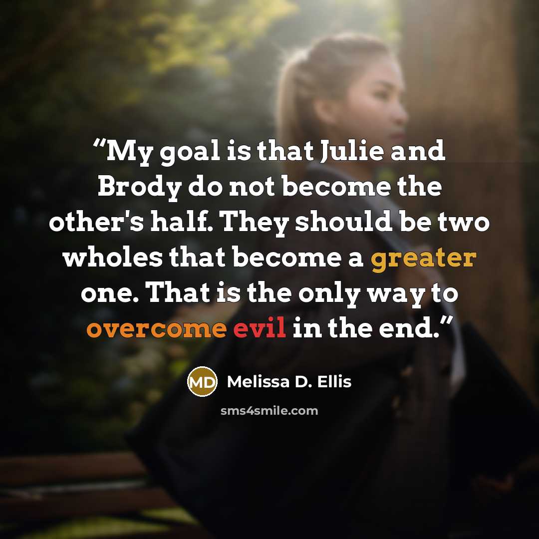 “My goal is that Julie and Brody do not become the other's half. They should be two wholes that become a greater one. That is the only way to overcome evil in the end.” quote by Melissa D. Ellis