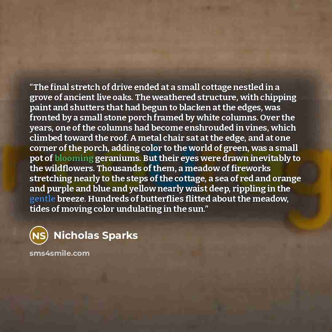 “The final stretch of drive ended at a small cottage nestled in a grove of ancient live oaks. The weathered structure, with chipping paint and shutters that had begun to blacken at the edges, was fronted by a small stone porch framed by white columns. Over the years, one of the columns had become…” quote by Nicholas Sparks