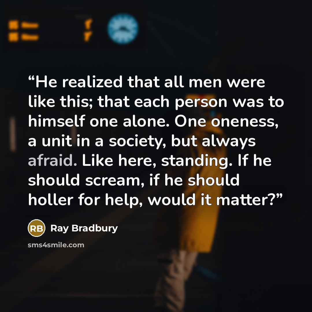 “He realized that all men were like this; that each person was to himself one alone. One oneness, a unit in a society, but always afraid. Like here, standing. If he should scream, if he should holler for help, would it matter?” quote by Ray Bradbury