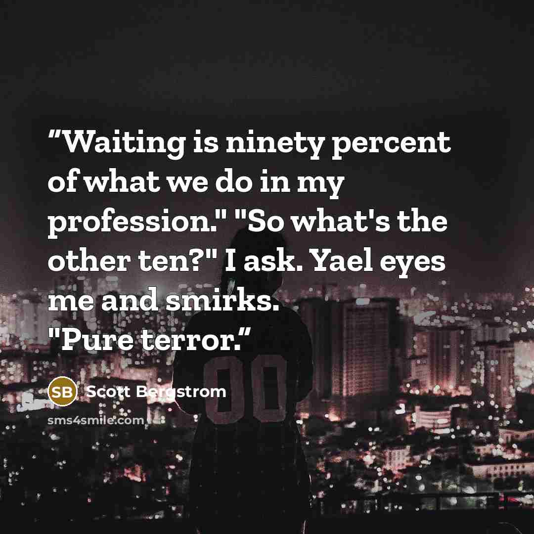 “Waiting is ninety percent of what we do in my profession." "So what's the other ten?" I ask. Yael eyes me and smirks. "Pure terror.” quote by Scott Bergstrom