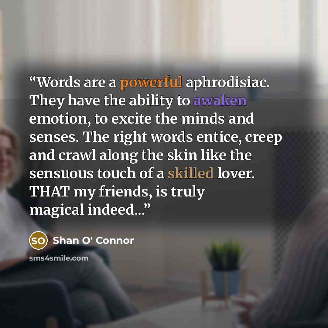 “Words are a powerful aphrodisiac. They have the ability to awaken emotion, to excite the minds and senses. The right words entice, creep and crawl along the skin like the sensuous touch of a skilled lover. THAT my friends, is truly magical indeed...” quote by Shan O' Connor